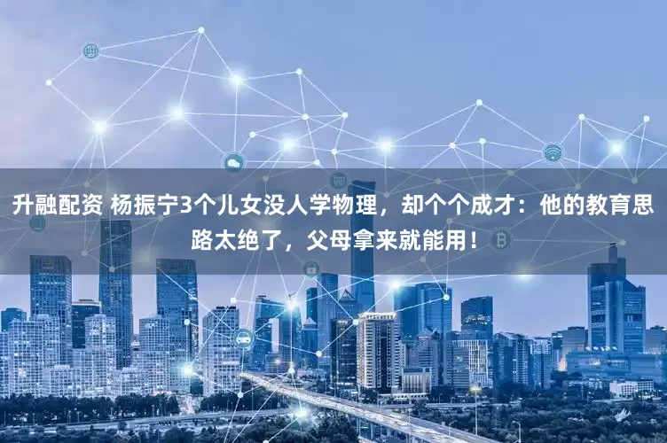 升融配资 杨振宁3个儿女没人学物理，却个个成才：他的教育思路太绝了，父母拿来就能用！