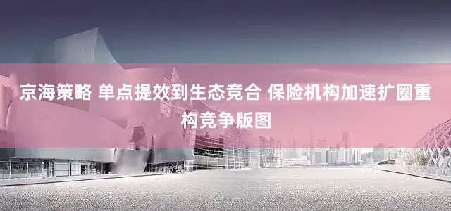 京海策略 单点提效到生态竞合 保险机构加速扩圈重构竞争版图