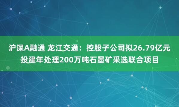 沪深A融通 龙江交通：控股子公司拟26.79亿元投建年处理200万吨石墨矿采选联合项目
