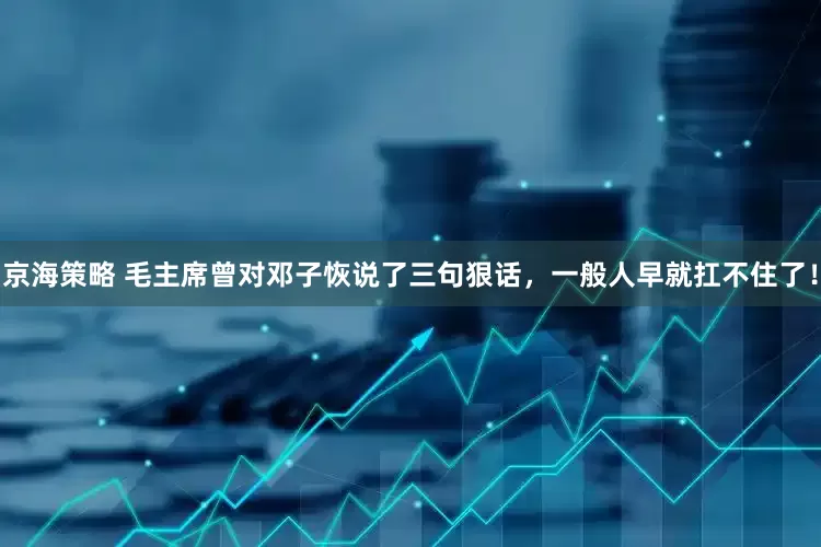 京海策略 毛主席曾对邓子恢说了三句狠话，一般人早就扛不住了！