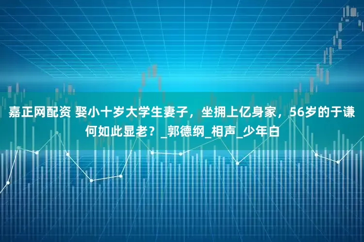 嘉正网配资 娶小十岁大学生妻子，坐拥上亿身家，56岁的于谦何如此显老？_郭德纲_相声_少年白