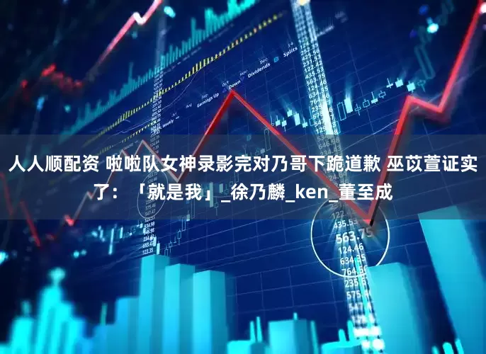 人人顺配资 啦啦队女神录影完对乃哥下跪道歉 巫苡萱证实了：「就是我」_徐乃麟_ken_董至成