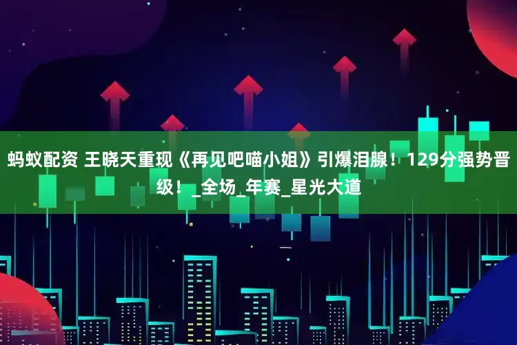 蚂蚁配资 王晓天重现《再见吧喵小姐》引爆泪腺！129分强势晋级！_全场_年赛_星光大道