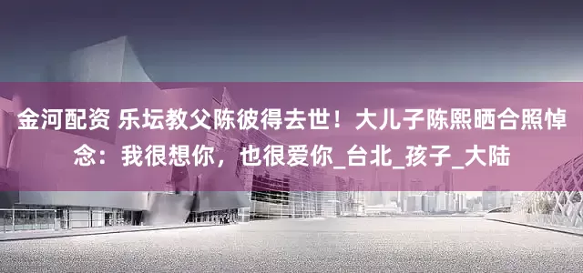 金河配资 乐坛教父陈彼得去世！大儿子陈熙晒合照悼念：我很想你，也很爱你_台北_孩子_大陆