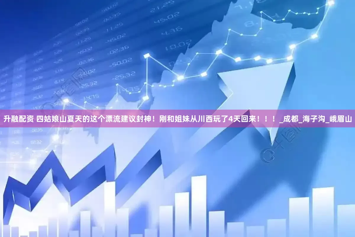 升融配资 四姑娘山夏天的这个漂流建议封神！刚和姐妹从川西玩了4天回来！！！_成都_海子沟_峨眉山
