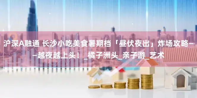 沪深A融通 长沙小吃美食暑期档「昼伏夜出」炸场攻略——越夜越上头！_橘子洲头_亲子游_艺术