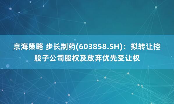 京海策略 步长制药(603858.SH)：拟转让控股子公司股权及放弃优先受让权