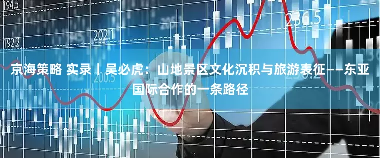 京海策略 实录丨吴必虎：山地景区文化沉积与旅游表征——东亚国际合作的一条路径