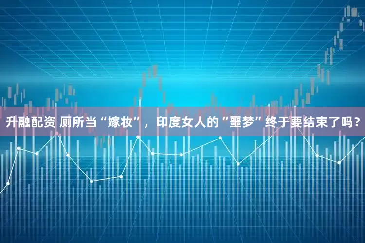 升融配资 厕所当“嫁妆”，印度女人的“噩梦”终于要结束了吗？
