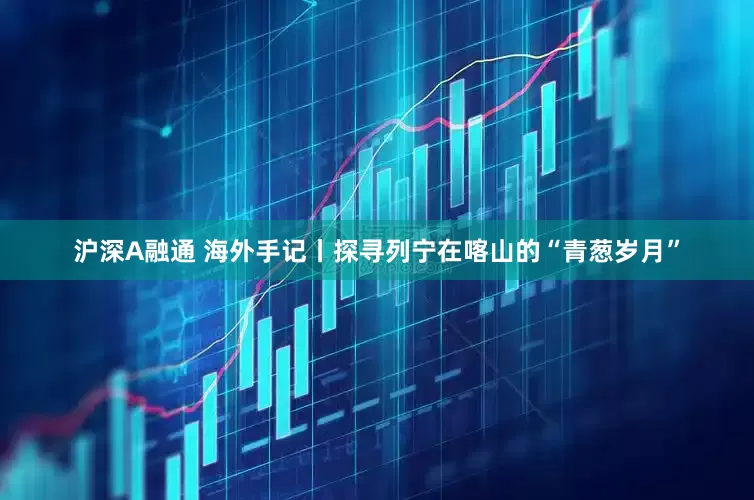 沪深A融通 海外手记丨探寻列宁在喀山的“青葱岁月”
