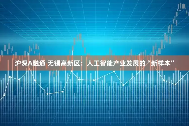 沪深A融通 无锡高新区：人工智能产业发展的“新样本”