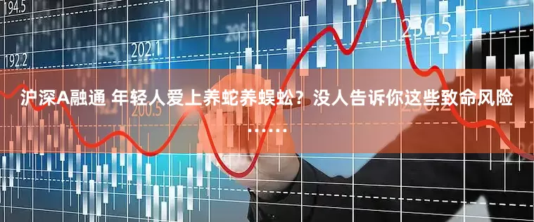 沪深A融通 年轻人爱上养蛇养蜈蚣？没人告诉你这些致命风险……