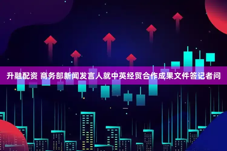 升融配资 商务部新闻发言人就中英经贸合作成果文件答记者问