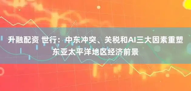 升融配资 世行：中东冲突、关税和AI三大因素重塑东亚太平洋地区经济前景