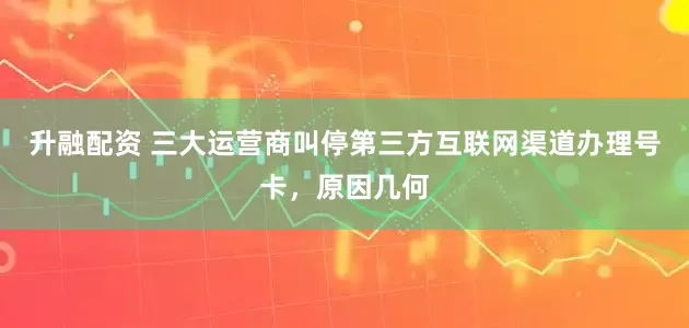 升融配资 三大运营商叫停第三方互联网渠道办理号卡，原因几何